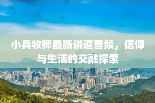 小兵牧师最新讲道音频，信仰与生活的交融探索