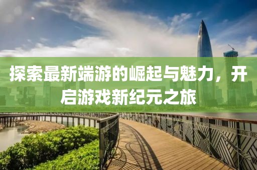探索最新端游的崛起与魅力，开启游戏新纪元之旅