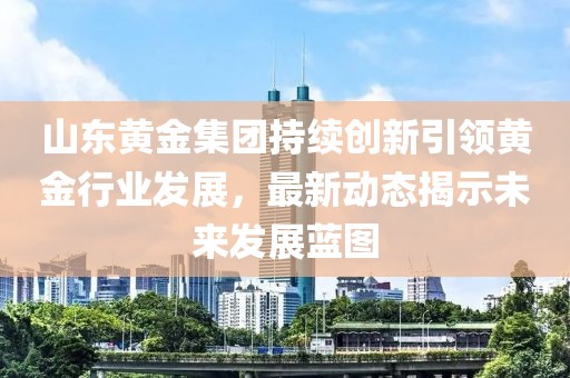 山东黄金集团持续创新引领黄金行业发展，最新动态揭示未来发展蓝图