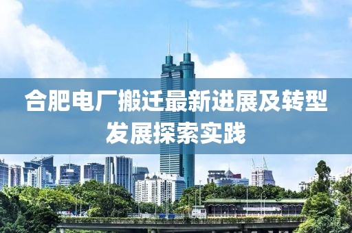 合肥电厂搬迁最新进展及转型发展探索实践