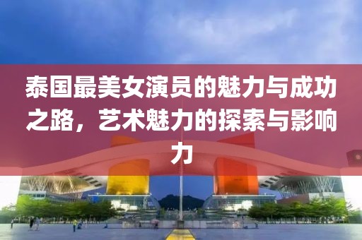 泰国最美女演员的魅力与成功之路，艺术魅力的探索与影响力