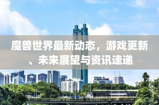 魔兽世界最新动态，游戏更新、未来展望与资讯速递