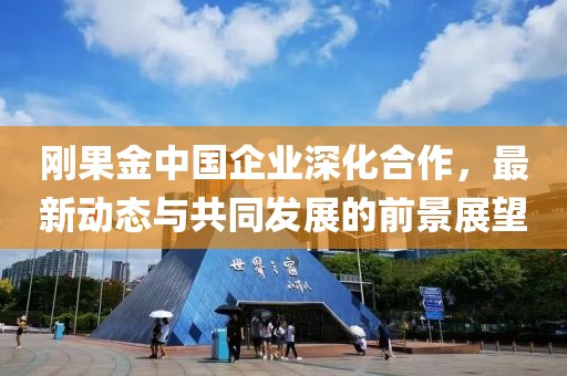 刚果金中国企业深化合作，最新动态与共同发展的前景展望