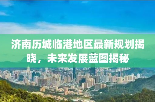 济南历城临港地区最新规划揭晓，未来发展蓝图揭秘