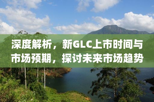 深度解析，新GLC上市时间与市场预期，探讨未来市场趋势