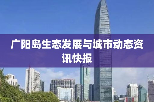 广阳岛生态发展与城市动态资讯快报