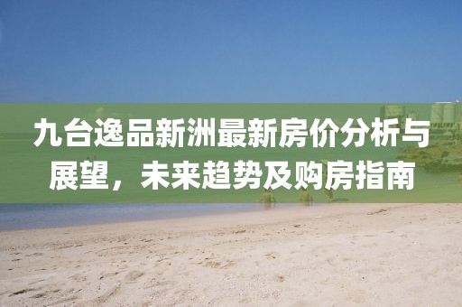 九台逸品新洲最新房价分析与展望，未来趋势及购房指南