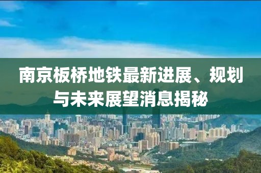 南京板桥地铁最新进展、规划与未来展望消息揭秘