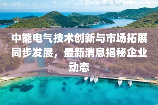 中能电气技术创新与市场拓展同步发展，最新消息揭秘企业动态