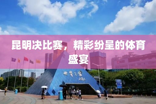 昆明决比赛，精彩纷呈的体育盛宴