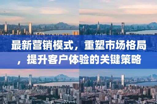 最新营销模式，重塑市场格局，提升客户体验的关键策略
