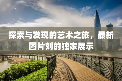 探索与发现的艺术之旅，最新图片刘的独家展示