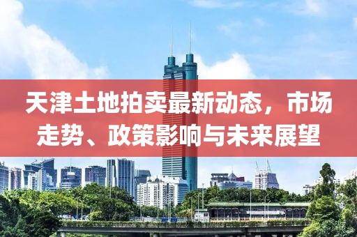 天津土地拍卖最新动态，市场走势、政策影响与未来展望