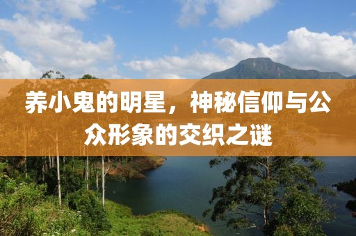 养小鬼的明星，神秘信仰与公众形象的交织之谜