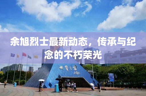 余旭烈士最新动态，传承与纪念的不朽荣光