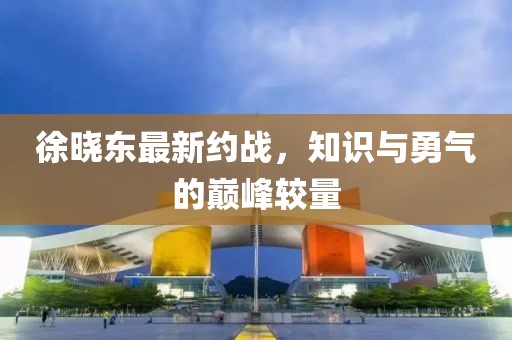 徐晓东最新约战，知识与勇气的巅峰较量