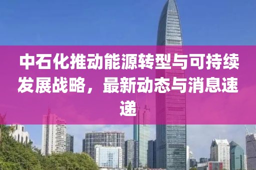 中石化推动能源转型与可持续发展战略，最新动态与消息速递