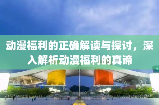 动漫福利的正确解读与探讨，深入解析动漫福利的真谛
