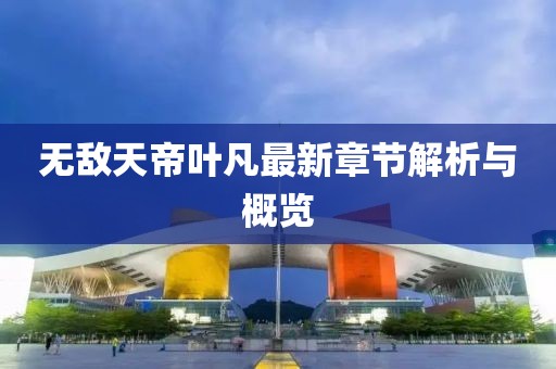 无敌天帝叶凡最新章节解析与概览