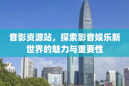 音影资源站，探索影音娱乐新世界的魅力与重要性