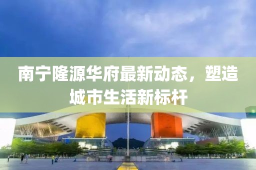南宁隆源华府最新动态，塑造城市生活新标杆