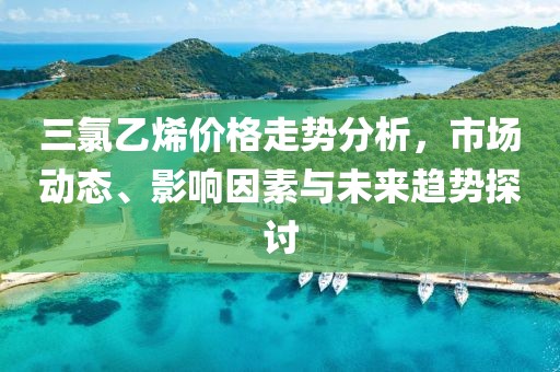 三氯乙烯价格走势分析，市场动态、影响因素与未来趋势探讨