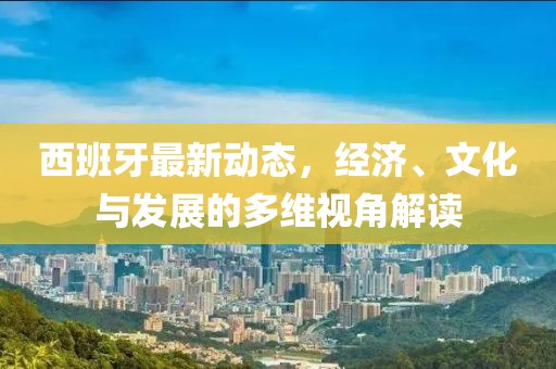 西班牙最新动态，经济、文化与发展的多维视角解读