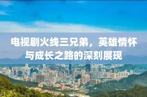 电视剧火线三兄弟，英雄情怀与成长之路的深刻展现