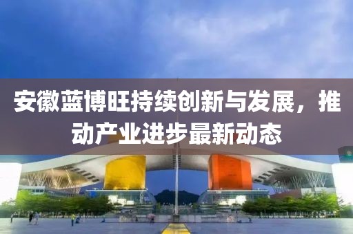 安徽蓝博旺持续创新与发展，推动产业进步最新动态