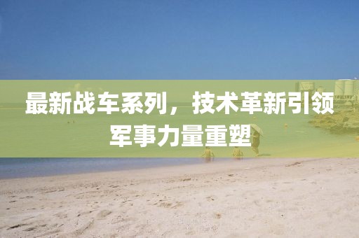 最新战车系列，技术革新引领军事力量重塑