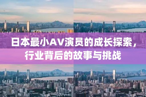 日本最小AV演员的成长探索，行业背后的故事与挑战
