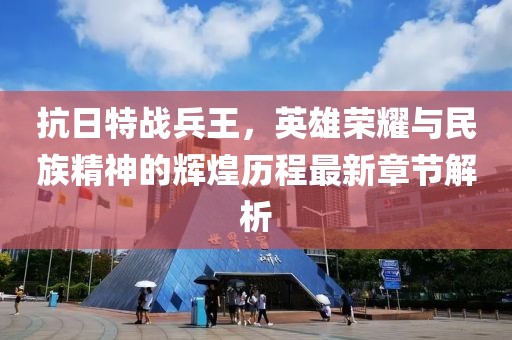 抗日特战兵王，英雄荣耀与民族精神的辉煌历程最新章节解析
