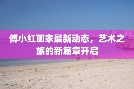 傅小红画家最新动态，艺术之旅的新篇章开启