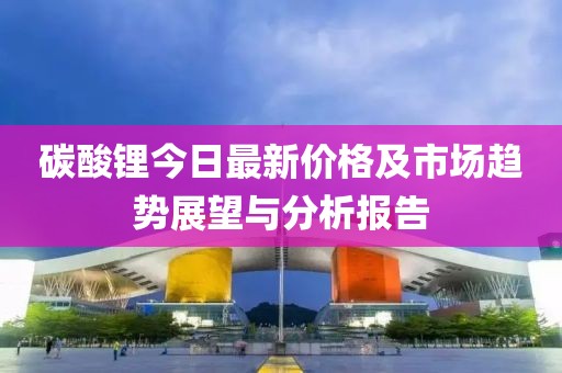 碳酸锂今日最新价格及市场趋势展望与分析报告