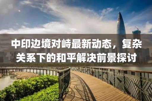 中印边境对峙最新动态，复杂关系下的和平解决前景探讨