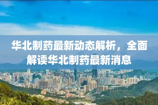 华北制药最新动态解析，全面解读华北制药最新消息