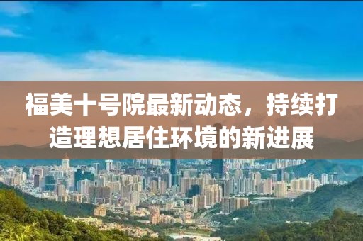 福美十号院最新动态，持续打造理想居住环境的新进展