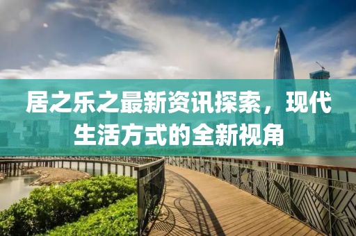 居之乐之最新资讯探索，现代生活方式的全新视角