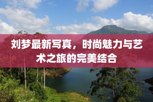 刘梦最新写真，时尚魅力与艺术之旅的完美结合