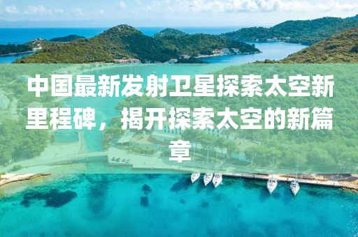 中国最新发射卫星探索太空新里程碑，揭开探索太空的新篇章