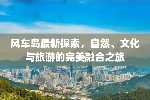 风车岛最新探索，自然、文化与旅游的完美融合之旅