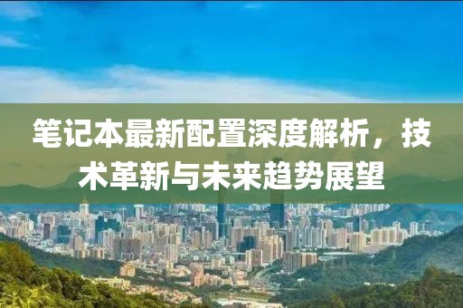 笔记本最新配置深度解析，技术革新与未来趋势展望