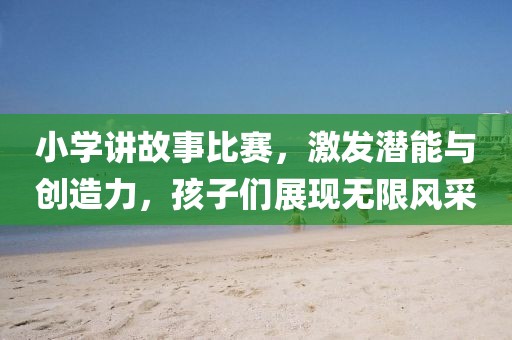 小学讲故事比赛，激发潜能与创造力，孩子们展现无限风采
