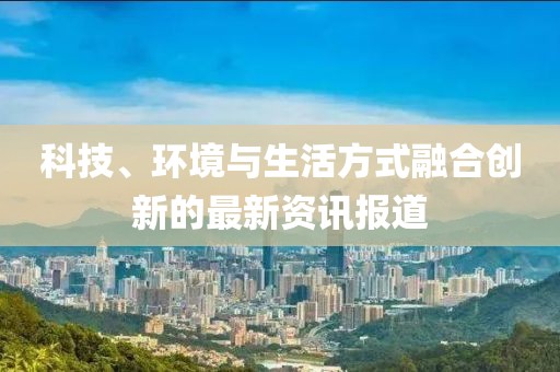 科技、环境与生活方式融合创新的最新资讯报道