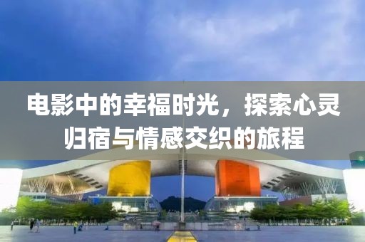 电影中的幸福时光，探索心灵归宿与情感交织的旅程