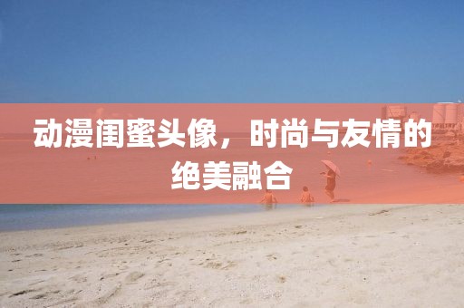 动漫闺蜜头像，时尚与友情的绝美融合