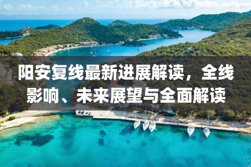 阳安复线最新进展解读，全线影响、未来展望与全面解读