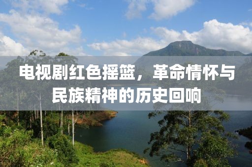 电视剧红色摇篮，革命情怀与民族精神的历史回响