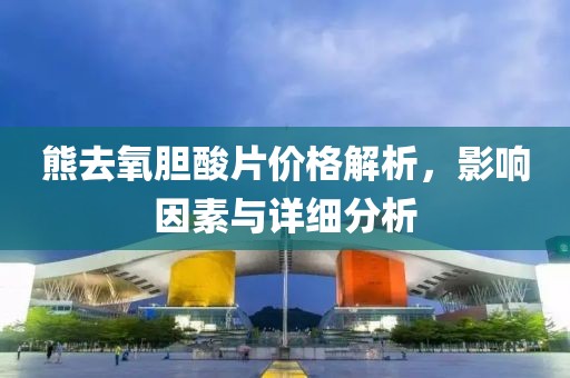 熊去氧胆酸片价格解析，影响因素与详细分析