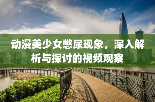 动漫美少女憋尿现象，深入解析与探讨的视频观察